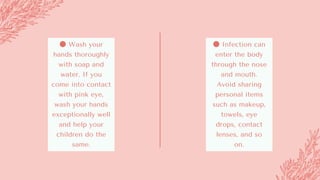 ● Wash your
hands thoroughly
with soap and
water. If you
come into contact
with pink eye,
wash your hands
exceptionally well
and help your
children do the
same.
● Infection can
enter the body
through the nose
and mouth.
Avoid sharing
personal items
such as makeup,
towels, eye
drops, contact
lenses, and so
on.
 