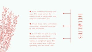 EYECARETIPS
● Avoid touching or rubbing your
eyes. This could worsen the
condition and in some cases, help
it spread to the other eye.
● Always clean, store, and replace
your contact lenses as instructed
by your eye doctor.
● If your child has pink eye, keep
him/her out of school and
extracurricular activities until the
redness is completely gone. This
can help prevent your child from
spreading it to the entire class.
 