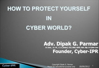 HOW TO PROTECT YOURSELF
          IN
     CYBER WORLD?

          Adv. Dipak G. Parmar
          B. Com., LL. M. , C. S. (Inter), CCI, DEA, ADFI, Adv. Dip. in Cyber Law


                   Founder, Cyber-IPR

                Copyright Dipak G. Parmar
                                                                         1
            Meant for educational purpose only         18/09/2012
 