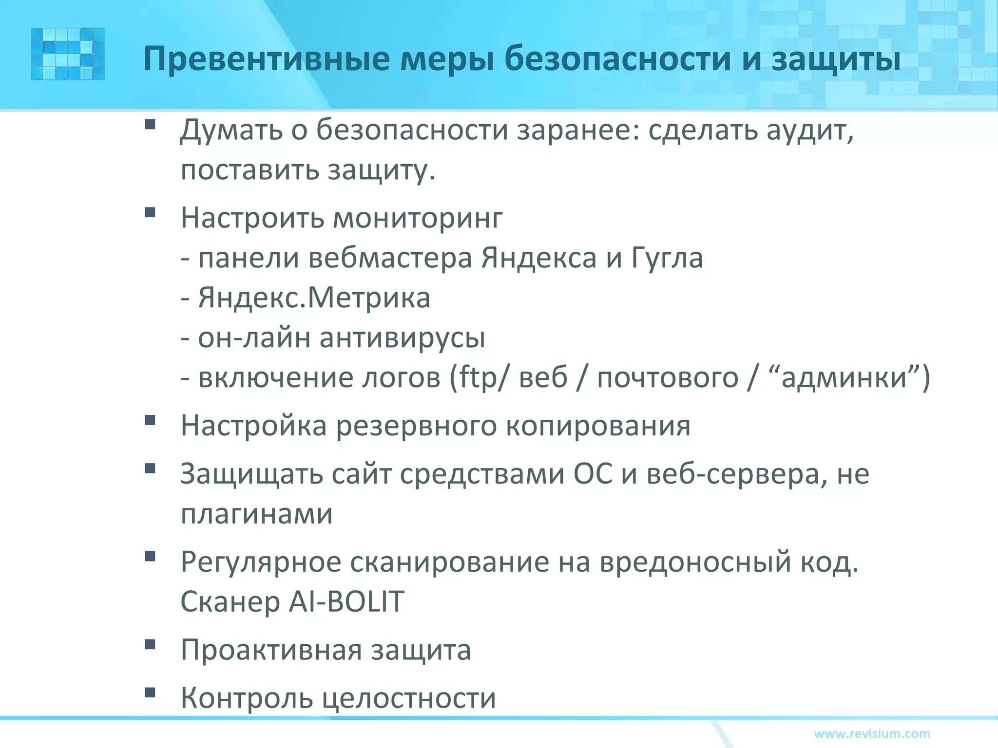 Превентивные меры безопасности и защиты
 Думать о безопасности заранее: сделать аудит,
поставить защиту.
 Настроить мониторинг
- панели вебмастера Яндекса и Гугла
- Яндекс.Метрика
- он-лайн антивирусы
- включение логов (ftp/ веб / почтового / “админки”)
 Настройка резервного копирования
 Защищать сайт средствами ОС и веб-сервера, не
плагинами
 Регулярное сканирование на вредоносный код.
Сканер AI-BOLIT
 Проактивная защита
 Контроль целостности
 