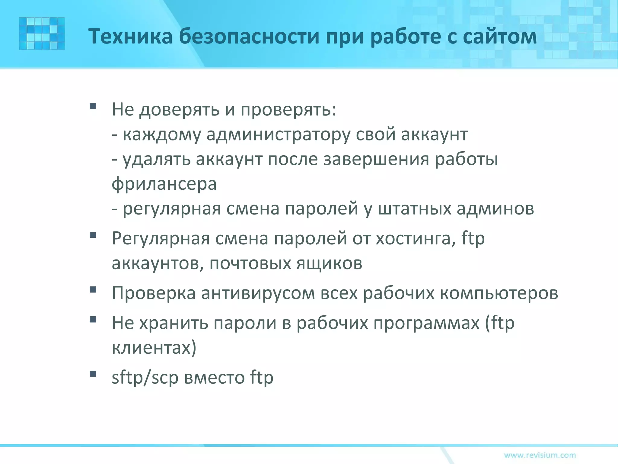 Техника безопасности при работе с сайтом
 Не доверять и проверять:
- каждому администратору свой аккаунт
- удалять аккаунт после завершения работы
фрилансера
- регулярная смена паролей у штатных админов
 Регулярная смена паролей от хостинга, ftp
аккаунтов, почтовых ящиков
 Проверка антивирусом всех рабочих компьютеров
 Не хранить пароли в рабочих программах (ftp
клиентах)
 sftp/scp вместо ftp
 