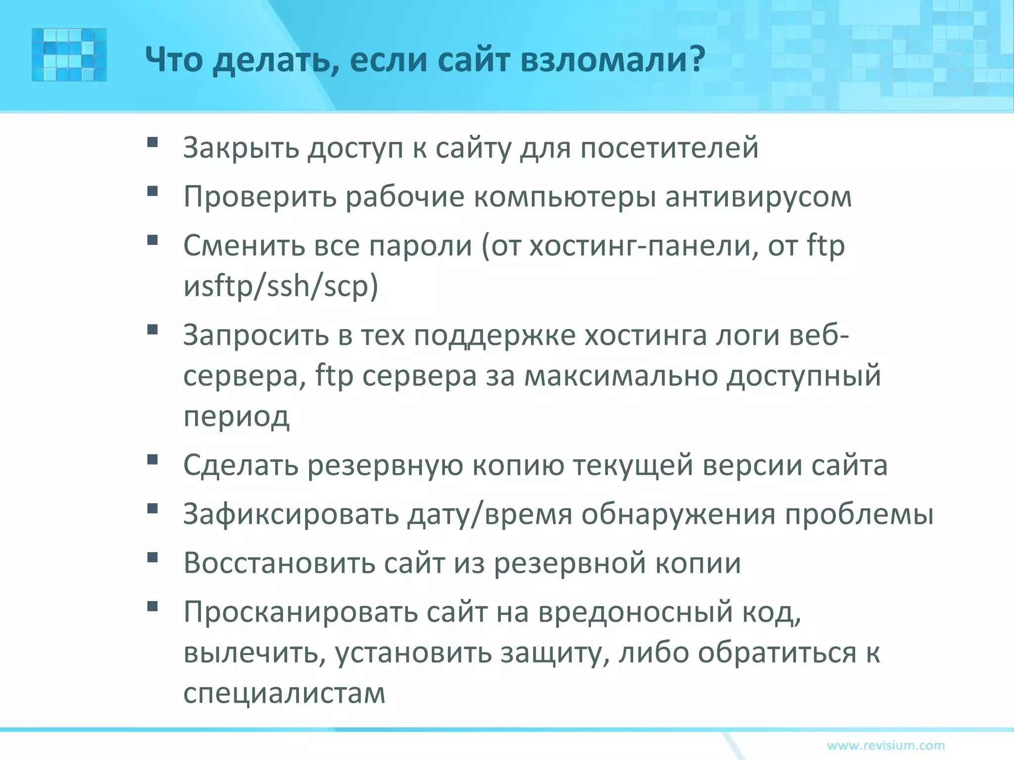 Что делать, если сайт взломали?
 Закрыть доступ к сайту для посетителей
 Проверить рабочие компьютеры антивирусом
 Сменить все пароли (от хостинг-панели, от ftp
иsftp/ssh/scp)
 Запросить в тех поддержке хостинга логи веб-
сервера, ftp сервера за максимально доступный
период
 Сделать резервную копию текущей версии сайта
 Зафиксировать дату/время обнаружения проблемы
 Восстановить сайт из резервной копии
 Просканировать сайт на вредоносный код,
вылечить, установить защиту, либо обратиться к
специалистам
 