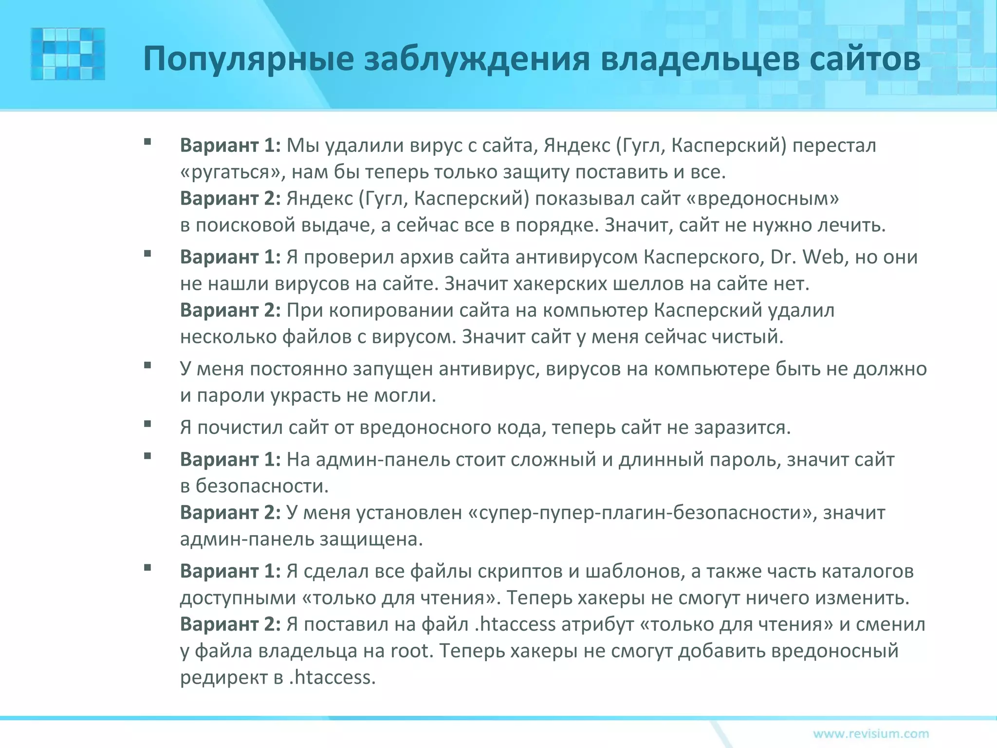 Популярные заблуждения владельцев сайтов
 Вариант 1: Мы удалили вирус с сайта, Яндекс (Гугл, Касперский) перестал
«ругаться», нам бы теперь только защиту поставить и все.
Вариант 2: Яндекс (Гугл, Касперский) показывал сайт «вредоносным»
в поисковой выдаче, а сейчас все в порядке. Значит, сайт не нужно лечить.
 Вариант 1: Я проверил архив сайта антивирусом Касперского, Dr. Web, но они
не нашли вирусов на сайте. Значит хакерских шеллов на сайте нет.
Вариант 2: При копировании сайта на компьютер Касперский удалил
несколько файлов с вирусом. Значит сайт у меня сейчас чистый.
 У меня постоянно запущен антивирус, вирусов на компьютере быть не должно
и пароли украсть не могли.
 Я почистил сайт от вредоносного кода, теперь сайт не заразится.
 Вариант 1: На админ-панель стоит сложный и длинный пароль, значит сайт
в безопасности.
Вариант 2: У меня установлен «супер-пупер-плагин-безопасности», значит
админ-панель защищена.
 Вариант 1: Я сделал все файлы скриптов и шаблонов, а также часть каталогов
доступными «только для чтения». Теперь хакеры не смогут ничего изменить.
Вариант 2: Я поставил на файл .htaccess атрибут «только для чтения» и сменил
у файла владельца на root. Теперь хакеры не смогут добавить вредоносный
редирект в .htaccess.
 
