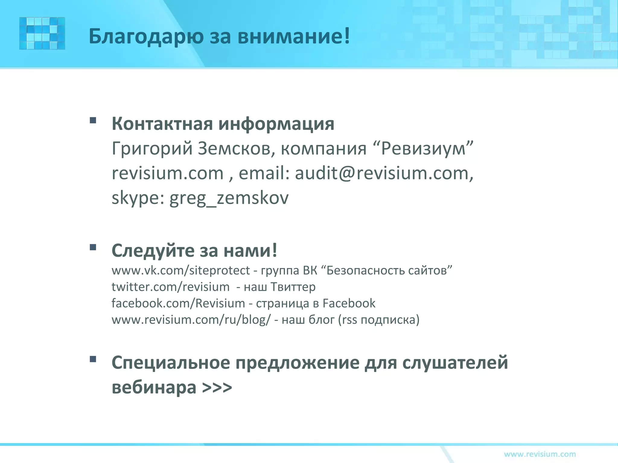 Благодарю за внимание!
 Контактная информация
Григорий Земсков, компания “Ревизиум”
revisium.com , email: audit@revisium.com,
skype: greg_zemskov
 Следуйте за нами!
www.vk.com/siteprotect - группа ВК “Безопасность сайтов”
twitter.com/revisium - наш Твиттер
facebook.com/Revisium - страница в Facebook
www.revisium.com/ru/blog/ - наш блог (rss подписка)
 Специальное предложение для слушателей
вебинара >>>
 
