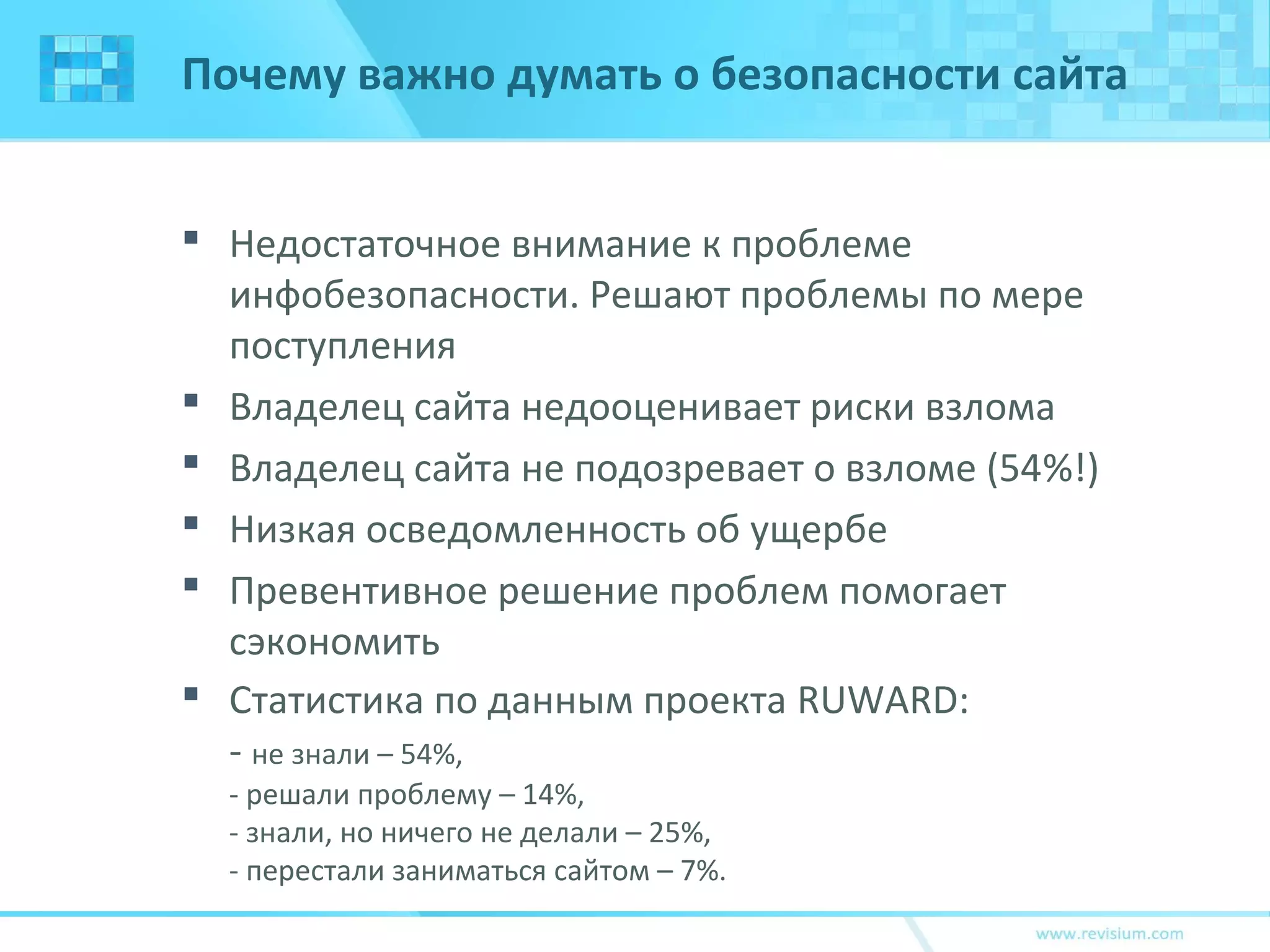 Почему важно думать о безопасности сайта
 Недостаточное внимание к проблеме
инфобезопасности. Решают проблемы по мере
поступления
 Владелец сайта недооценивает риски взлома
 Владелец сайта не подозревает о взломе (54%!)
 Низкая осведомленность об ущербе
 Превентивное решение проблем помогает
сэкономить
 Статистика по данным проекта RUWARD:
- не знали – 54%,
- решали проблему – 14%,
- знали, но ничего не делали – 25%,
- перестали заниматься сайтом – 7%.
 