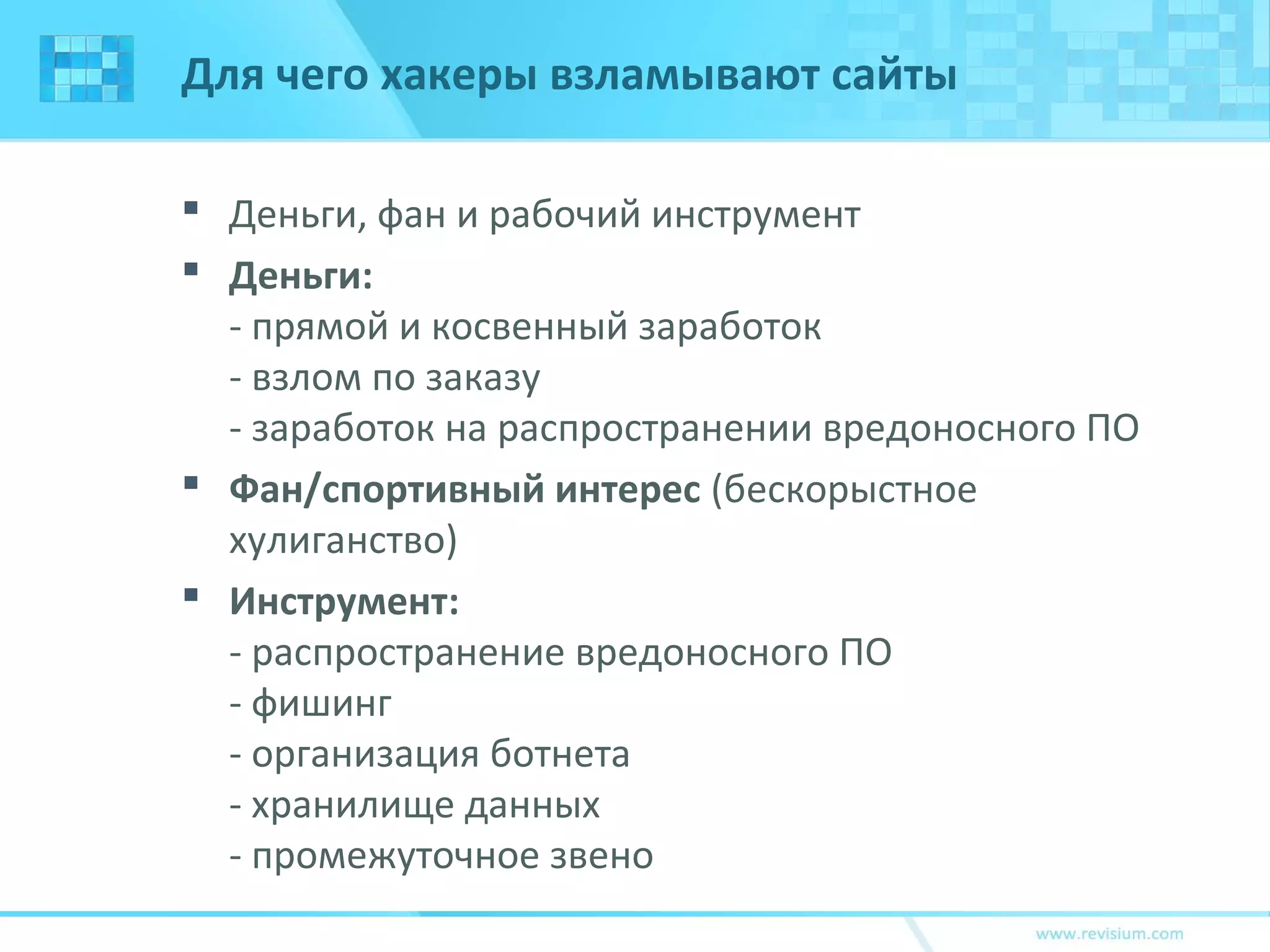 Для чего хакеры взламывают сайты
 Деньги, фан и рабочий инструмент
 Деньги:
- прямой и косвенный заработок
- взлом по заказу
- заработок на распространении вредоносного ПО
 Фан/спортивный интерес (бескорыстное
хулиганство)
 Инструмент:
- распространение вредоносного ПО
- фишинг
- организация ботнета
- хранилище данных
- промежуточное звено
 
