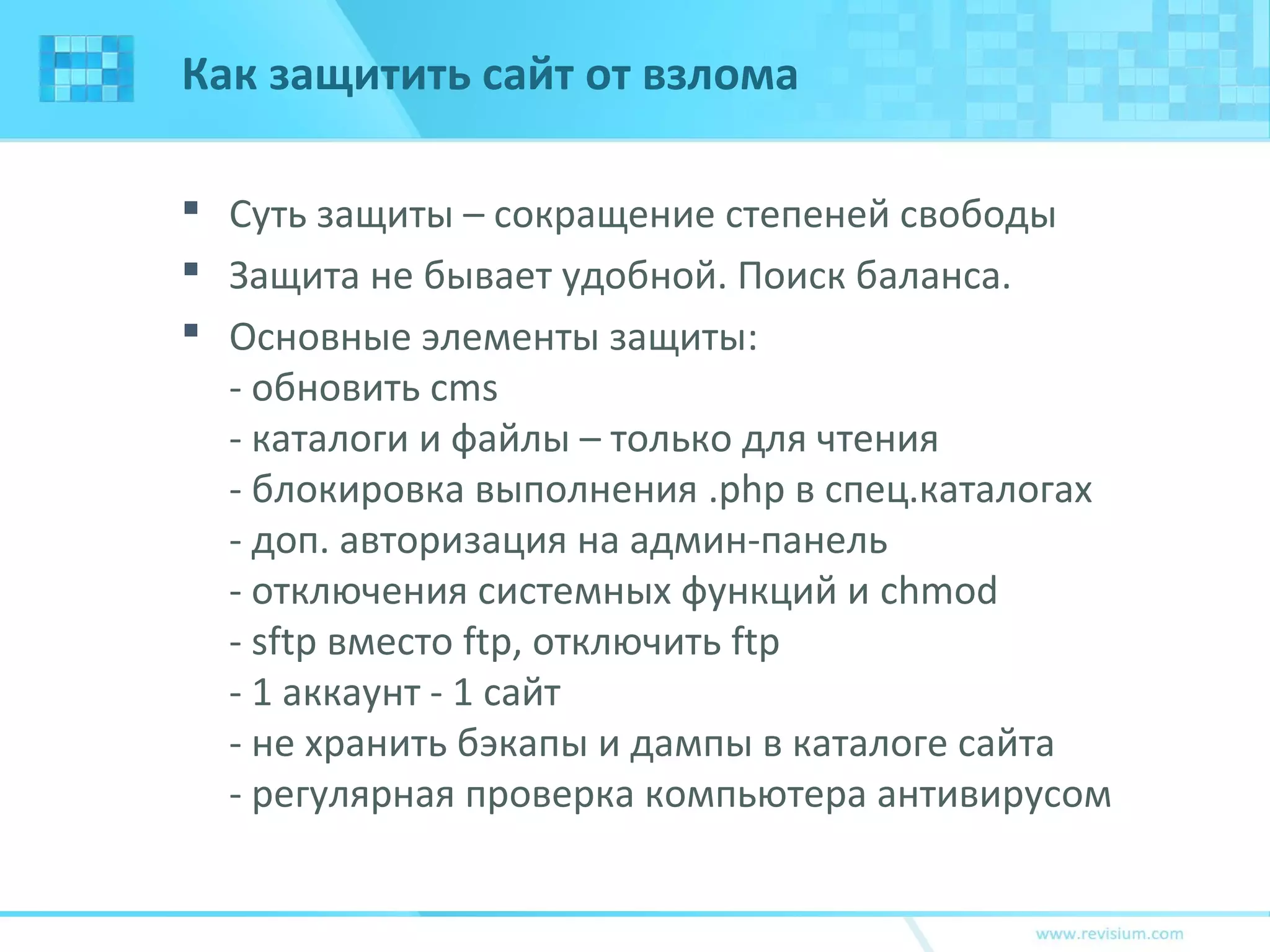 Как защитить сайт от взлома
 Суть защиты – сокращение степеней свободы
 Защита не бывает удобной. Поиск баланса.
 Основные элементы защиты:
- обновить cms
- каталоги и файлы – только для чтения
- блокировка выполнения .php в спец.каталогах
- доп. авторизация на админ-панель
- отключения системных функций и chmod
- sftp вместо ftp, отключить ftp
- 1 аккаунт - 1 сайт
- не хранить бэкапы и дампы в каталоге сайта
- регулярная проверка компьютера антивирусом
 