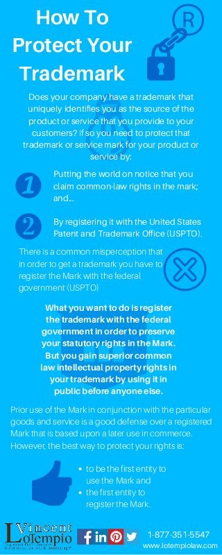 HowTo
ProtectYour
Trademark
®
Does your company have a trademark that
uniquely identifies you as the source of the
product or service that you provide to your
customers? If so you need to protect that
trademark or service mark for your product or
service by:
Putting the world on notice that you
claim common-law rights in the mark;
and...
By registering it with the United States
Patent and Trademark Office (USPTO).
There is a common misperception that
in order to get a trademark you have to
register the Mark with the federal
government (USPTO)
Whatyouwanttodoisregister
thetrademarkwiththefederal
governmentinordertopreserve
yourstatutoryrightsintheMark.
Butyougainsuperiorcommon
lawintellectualpropertyrightsin
yourtrademarkbyusingitin
publicbeforeanyoneelse.
to be the first entity to
use the Mark and
the first entity to
register the Mark.
Prior use of the Mark in conjunction with the particular
goods and service is a good defense over a registered
Mark that is based upon a later use in commerce.
However, the best way to protect your rights is:
www.lotempiolaw.com
1-877-351-5547
 