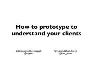 How to prototype to
understand your clients

 antti.tarvainen@leonidasoy.ﬁ   harri.lammi@leonidasoy.ﬁ
           @tarvaina                   @harri_lammi
 