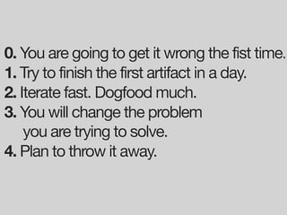 0. You are going to get it wrong the fist time.
1. Try to finish the first artifact in a day.
2. Iterate fast. Dogfood much.
3. You will change the problem
    you are trying to solve.
4. Plan to throw it away.
 