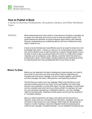 How to Publish A Book
A Guide for Business Professionals, Consultants, Doctors, and Other Nonliterary
Types



Abstract:        Most professionals know that a book is a key element to building a reputation as
                 an expert, but what they don’t know is how to write and publish a book. This
                 guide explores the elements of a book proposal, ghost writing, other editorial
                 services, understanding your publishing options, and how to determine which
                 option is best for you.

Intro:           A book is by far the best and most effective way for an expert to share his or her
                 knowledge with others. A book is a resource, an uninterrupted communication
                 tool, and an effective way to sell the expert as a superior thought leader in his or
                 her field. A book is also a jumping off point from which to create other ancillary
                 materials such as workbooks, audio, eBooks, and other items that enhance a
                 professional’s career. Unfortunately, actually publishing and distributing a book
                 is a daunting task and many professionals don’t know where to start.




Where To Start
                 Before you can approach the idea of developing a book proposal, you need to
                 know what it is you want your book to be about. Start by organizing your
                 thoughts and honing your message. Pull your thoughts together, and identify
                 your key message, sub topics, talking points, and supporting evidence.

                 The first thing you need is your key message. What is the big idea you want
                 someone to take away from your book? Is it to eat healthier, be more frugal,
                 become more organized, or some other idea? Your key message is the end goal
                 and the umbrella under which all of your efforts will fall. For example, let’s say
                 you are a physician specializing in integrated medicine—your key message
                 might be something like “treating the whole person and not just the symptoms”
                 or “complete wellness.”

                 Next you need to brainstorm sub topics. Sub topics are the next level, or
                 hierarchy under which you will organize the information, strategies, and tips you
                 will share to help achieve your key message. Often these are represented as
                 chapter or section headings. Using the integrated medicine example above,
                 under the key message “complete wellness,” we can establish the following sub



                                                                                                    1
 