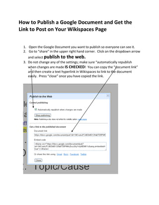 How to Publish a Google Document and Get the
Link to Post on Your Wikispaces Page
1. Open the Google Document you want to publish so everyone can see it.
2. Go to “share” in the upper right hand corner. Click on the dropdown arrow
and select publish to the web.
3. Do not change any of the settings; make sure “automatically republish
when changes are made IS CHECKED! You can copy the “document link”
and then create a text hyperlink in Wikispaces to link to the document
easily. Press “close” once you have copied the link.
 