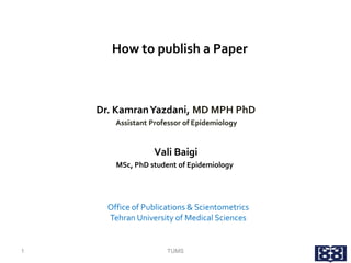 How to publish a Paper
Dr. KamranYazdani, MD MPH PhD
Assistant Professor of Epidemiology
Vali Baigi
MSc, PhD student of Epidemiology
Office of Publications & Scientometrics
Tehran University of Medical Sciences
1 TUMS
 
