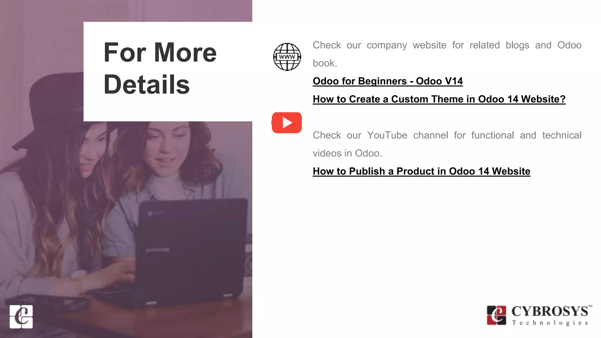 For More
Details
Check our company website for related blogs and Odoo
book.
Odoo for Beginners - Odoo V14
How to Create a Custom Theme in Odoo 14 Website?
Check our YouTube channel for functional and technical
videos in Odoo.
How to Publish a Product in Odoo 14 Website