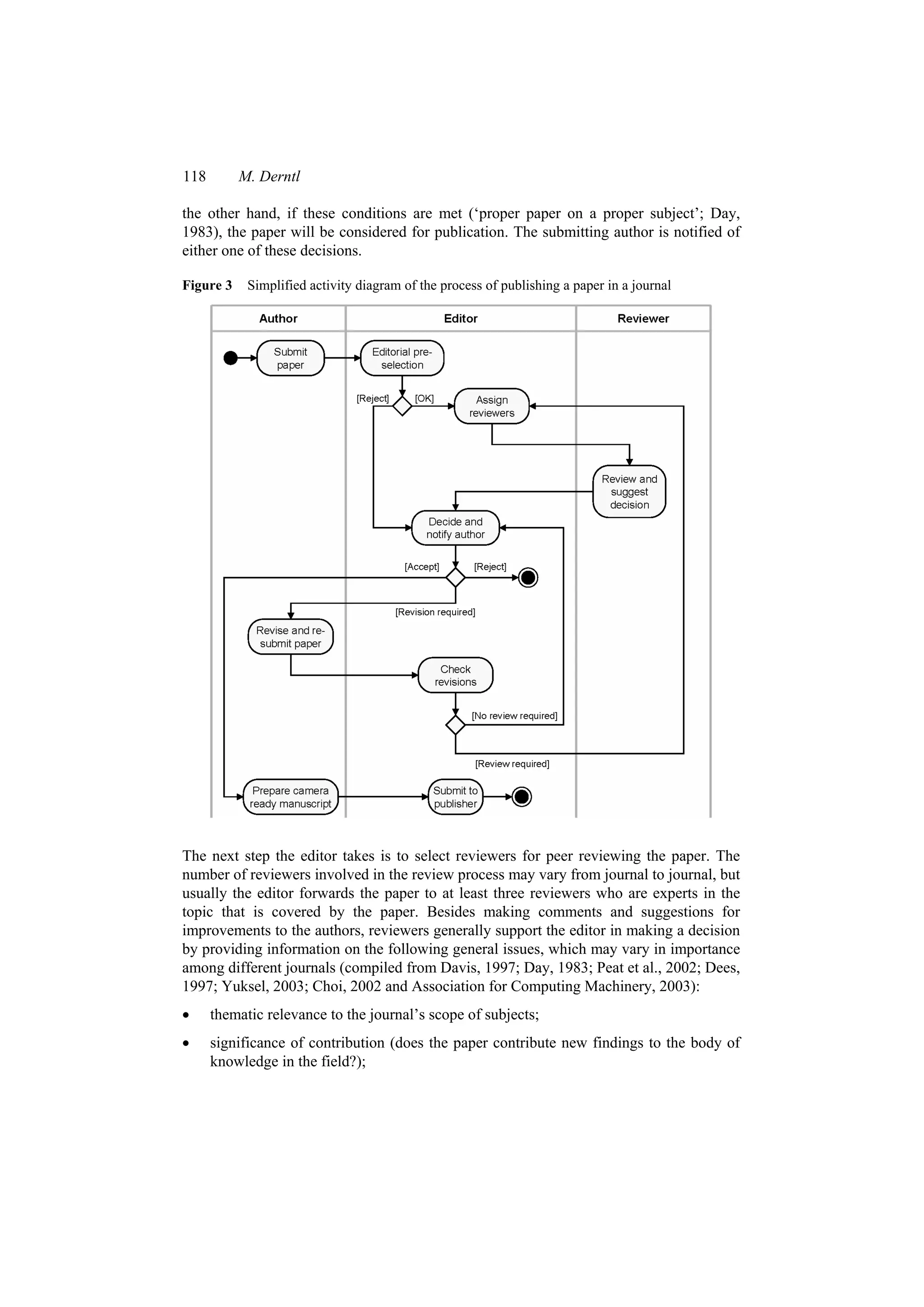 118 M. Derntl
the other hand, if these conditions are met (‘proper paper on a proper subject’; Day,
1983), the paper will be considered for publication. The submitting author is notified of
either one of these decisions.
Figure 3 Simplified activity diagram of the process of publishing a paper in a journal
The next step the editor takes is to select reviewers for peer reviewing the paper. The
number of reviewers involved in the review process may vary from journal to journal, but
usually the editor forwards the paper to at least three reviewers who are experts in the
topic that is covered by the paper. Besides making comments and suggestions for
improvements to the authors, reviewers generally support the editor in making a decision
by providing information on the following general issues, which may vary in importance
among different journals (compiled from Davis, 1997; Day, 1983; Peat et al., 2002; Dees,
1997; Yuksel, 2003; Choi, 2002 and Association for Computing Machinery, 2003):
 thematic relevance to the journal’s scope of subjects;
 significance of contribution (does the paper contribute new findings to the body of
knowledge in the field?);
 