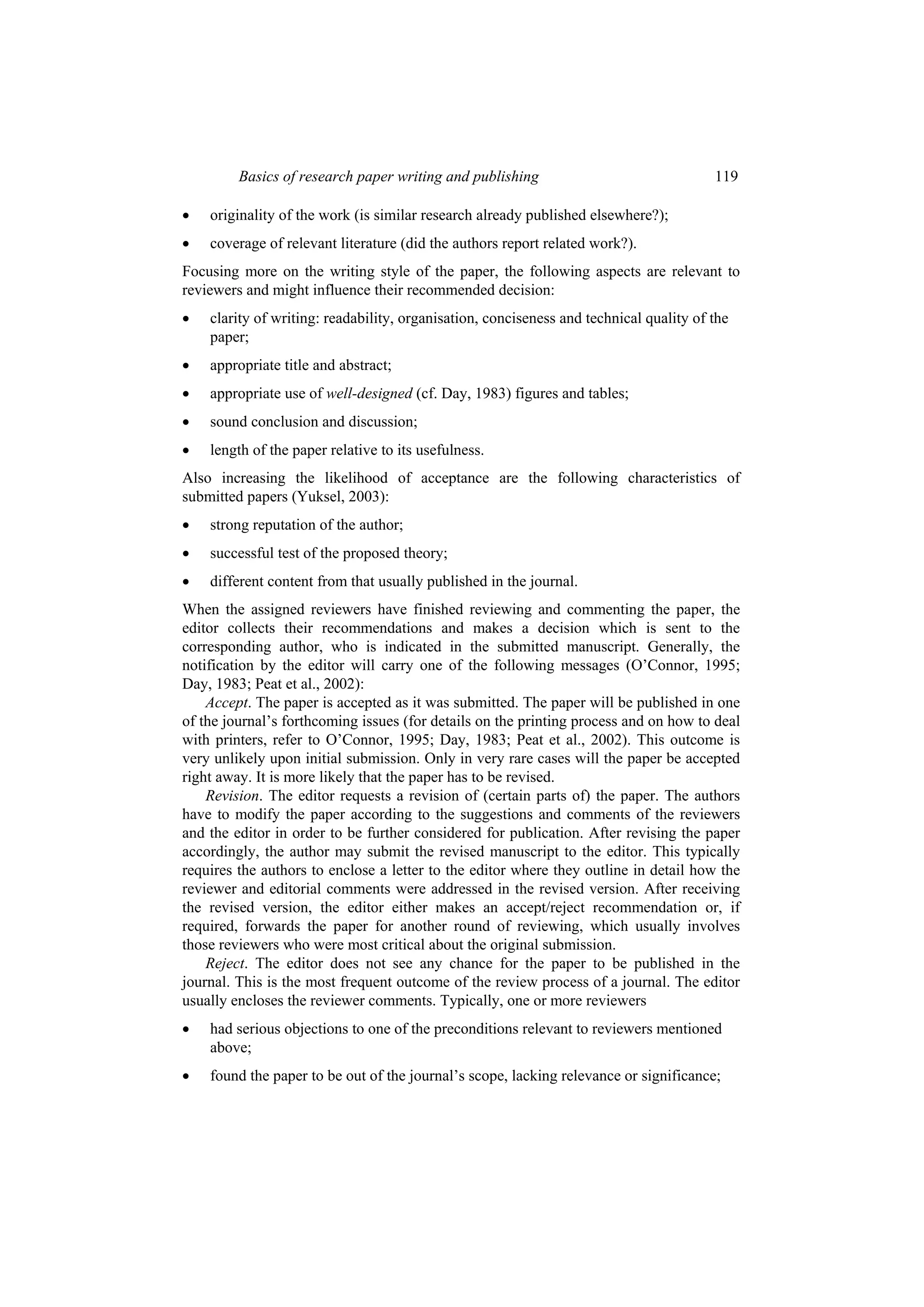 Basics of research paper writing and publishing 119
 originality of the work (is similar research already published elsewhere?);
 coverage of relevant literature (did the authors report related work?).
Focusing more on the writing style of the paper, the following aspects are relevant to
reviewers and might influence their recommended decision:
 clarity of writing: readability, organisation, conciseness and technical quality of the
paper;
 appropriate title and abstract;
 appropriate use of well-designed (cf. Day, 1983) figures and tables;
 sound conclusion and discussion;
 length of the paper relative to its usefulness.
Also increasing the likelihood of acceptance are the following characteristics of
submitted papers (Yuksel, 2003):
 strong reputation of the author;
 successful test of the proposed theory;
 different content from that usually published in the journal.
When the assigned reviewers have finished reviewing and commenting the paper, the
editor collects their recommendations and makes a decision which is sent to the
corresponding author, who is indicated in the submitted manuscript. Generally, the
notification by the editor will carry one of the following messages (O’Connor, 1995;
Day, 1983; Peat et al., 2002):
Accept. The paper is accepted as it was submitted. The paper will be published in one
of the journal’s forthcoming issues (for details on the printing process and on how to deal
with printers, refer to O’Connor, 1995; Day, 1983; Peat et al., 2002). This outcome is
very unlikely upon initial submission. Only in very rare cases will the paper be accepted
right away. It is more likely that the paper has to be revised.
Revision. The editor requests a revision of (certain parts of) the paper. The authors
have to modify the paper according to the suggestions and comments of the reviewers
and the editor in order to be further considered for publication. After revising the paper
accordingly, the author may submit the revised manuscript to the editor. This typically
requires the authors to enclose a letter to the editor where they outline in detail how the
reviewer and editorial comments were addressed in the revised version. After receiving
the revised version, the editor either makes an accept/reject recommendation or, if
required, forwards the paper for another round of reviewing, which usually involves
those reviewers who were most critical about the original submission.
Reject. The editor does not see any chance for the paper to be published in the
journal. This is the most frequent outcome of the review process of a journal. The editor
usually encloses the reviewer comments. Typically, one or more reviewers
 had serious objections to one of the preconditions relevant to reviewers mentioned
above;
 found the paper to be out of the journal’s scope, lacking relevance or significance;
 