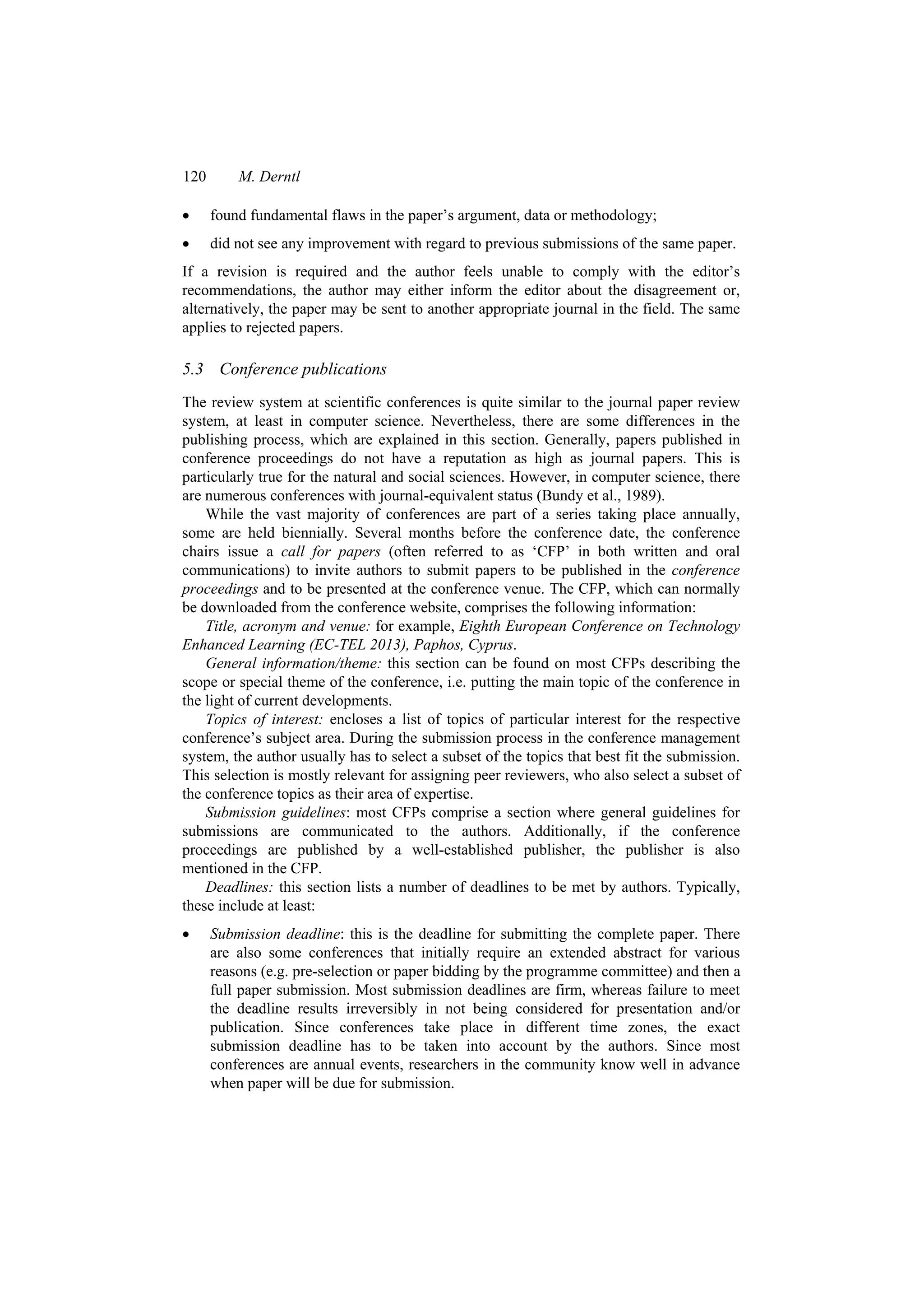 120 M. Derntl
 found fundamental flaws in the paper’s argument, data or methodology;
 did not see any improvement with regard to previous submissions of the same paper.
If a revision is required and the author feels unable to comply with the editor’s
recommendations, the author may either inform the editor about the disagreement or,
alternatively, the paper may be sent to another appropriate journal in the field. The same
applies to rejected papers.
5.3 Conference publications
The review system at scientific conferences is quite similar to the journal paper review
system, at least in computer science. Nevertheless, there are some differences in the
publishing process, which are explained in this section. Generally, papers published in
conference proceedings do not have a reputation as high as journal papers. This is
particularly true for the natural and social sciences. However, in computer science, there
are numerous conferences with journal-equivalent status (Bundy et al., 1989).
While the vast majority of conferences are part of a series taking place annually,
some are held biennially. Several months before the conference date, the conference
chairs issue a call for papers (often referred to as ‘CFP’ in both written and oral
communications) to invite authors to submit papers to be published in the conference
proceedings and to be presented at the conference venue. The CFP, which can normally
be downloaded from the conference website, comprises the following information:
Title, acronym and venue: for example, Eighth European Conference on Technology
Enhanced Learning (EC-TEL 2013), Paphos, Cyprus.
General information/theme: this section can be found on most CFPs describing the
scope or special theme of the conference, i.e. putting the main topic of the conference in
the light of current developments.
Topics of interest: encloses a list of topics of particular interest for the respective
conference’s subject area. During the submission process in the conference management
system, the author usually has to select a subset of the topics that best fit the submission.
This selection is mostly relevant for assigning peer reviewers, who also select a subset of
the conference topics as their area of expertise.
Submission guidelines: most CFPs comprise a section where general guidelines for
submissions are communicated to the authors. Additionally, if the conference
proceedings are published by a well-established publisher, the publisher is also
mentioned in the CFP.
Deadlines: this section lists a number of deadlines to be met by authors. Typically,
these include at least:
 Submission deadline: this is the deadline for submitting the complete paper. There
are also some conferences that initially require an extended abstract for various
reasons (e.g. pre-selection or paper bidding by the programme committee) and then a
full paper submission. Most submission deadlines are firm, whereas failure to meet
the deadline results irreversibly in not being considered for presentation and/or
publication. Since conferences take place in different time zones, the exact
submission deadline has to be taken into account by the authors. Since most
conferences are annual events, researchers in the community know well in advance
when paper will be due for submission.
 