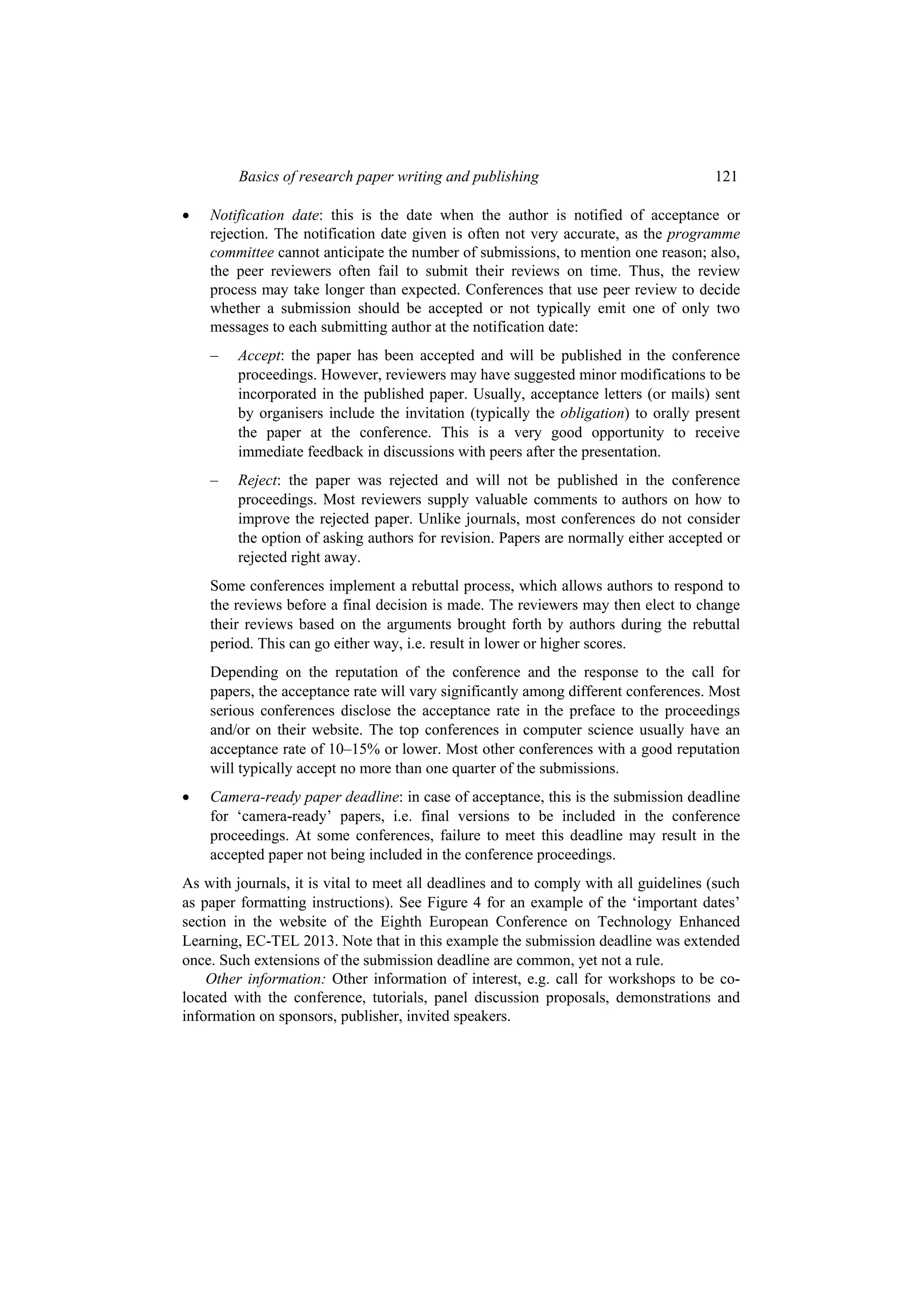 Basics of research paper writing and publishing 121
 Notification date: this is the date when the author is notified of acceptance or
rejection. The notification date given is often not very accurate, as the programme
committee cannot anticipate the number of submissions, to mention one reason; also,
the peer reviewers often fail to submit their reviews on time. Thus, the review
process may take longer than expected. Conferences that use peer review to decide
whether a submission should be accepted or not typically emit one of only two
messages to each submitting author at the notification date:
– Accept: the paper has been accepted and will be published in the conference
proceedings. However, reviewers may have suggested minor modifications to be
incorporated in the published paper. Usually, acceptance letters (or mails) sent
by organisers include the invitation (typically the obligation) to orally present
the paper at the conference. This is a very good opportunity to receive
immediate feedback in discussions with peers after the presentation.
– Reject: the paper was rejected and will not be published in the conference
proceedings. Most reviewers supply valuable comments to authors on how to
improve the rejected paper. Unlike journals, most conferences do not consider
the option of asking authors for revision. Papers are normally either accepted or
rejected right away.
Some conferences implement a rebuttal process, which allows authors to respond to
the reviews before a final decision is made. The reviewers may then elect to change
their reviews based on the arguments brought forth by authors during the rebuttal
period. This can go either way, i.e. result in lower or higher scores.
Depending on the reputation of the conference and the response to the call for
papers, the acceptance rate will vary significantly among different conferences. Most
serious conferences disclose the acceptance rate in the preface to the proceedings
and/or on their website. The top conferences in computer science usually have an
acceptance rate of 10–15% or lower. Most other conferences with a good reputation
will typically accept no more than one quarter of the submissions.
 Camera-ready paper deadline: in case of acceptance, this is the submission deadline
for ‘camera-ready’ papers, i.e. final versions to be included in the conference
proceedings. At some conferences, failure to meet this deadline may result in the
accepted paper not being included in the conference proceedings.
As with journals, it is vital to meet all deadlines and to comply with all guidelines (such
as paper formatting instructions). See Figure 4 for an example of the ‘important dates’
section in the website of the Eighth European Conference on Technology Enhanced
Learning, EC-TEL 2013. Note that in this example the submission deadline was extended
once. Such extensions of the submission deadline are common, yet not a rule.
Other information: Other information of interest, e.g. call for workshops to be co-
located with the conference, tutorials, panel discussion proposals, demonstrations and
information on sponsors, publisher, invited speakers.
 