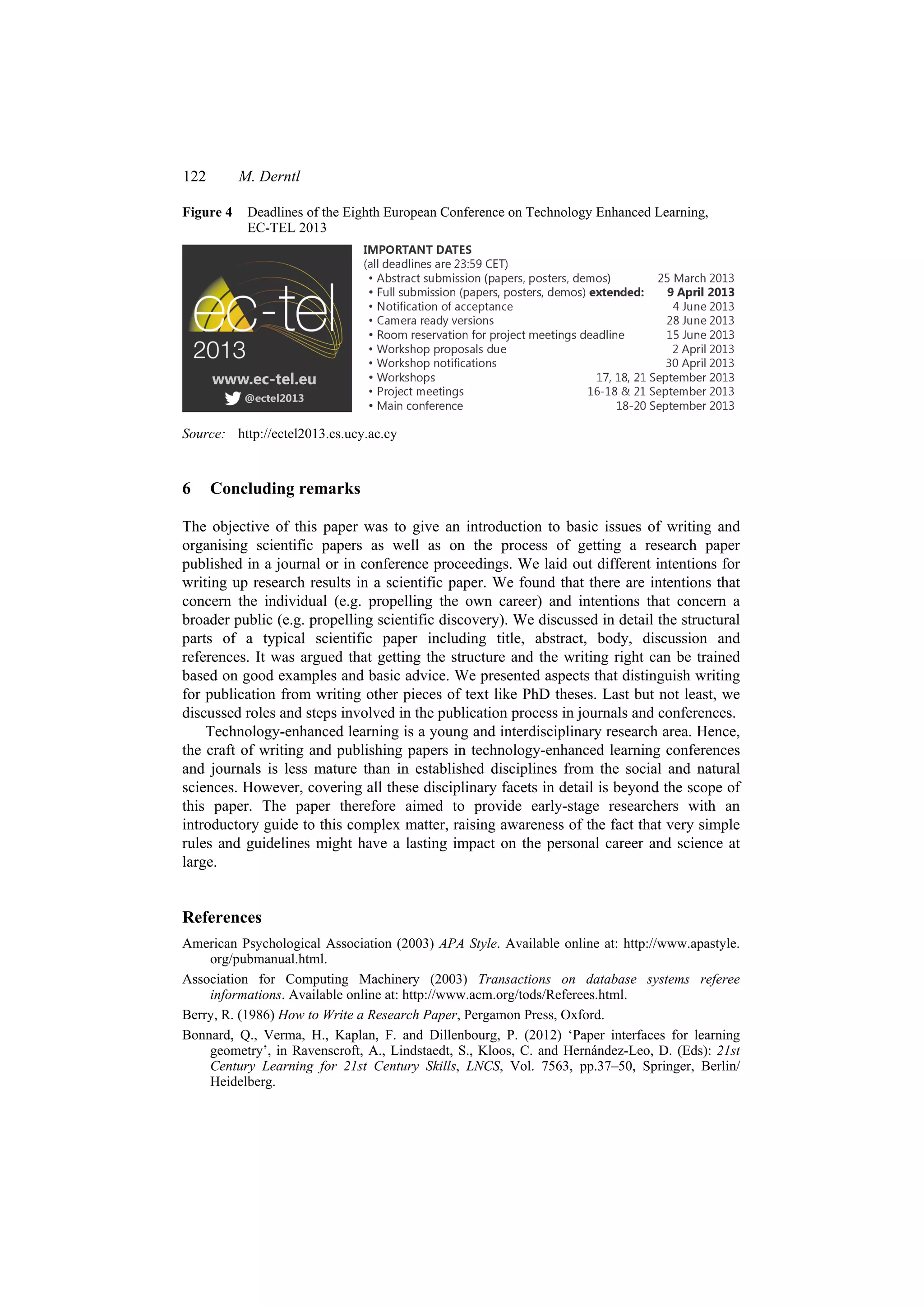 122 M. Derntl
Figure 4 Deadlines of the Eighth European Conference on Technology Enhanced Learning,
EC-TEL 2013
Source: http://ectel2013.cs.ucy.ac.cy
6 Concluding remarks
The objective of this paper was to give an introduction to basic issues of writing and
organising scientific papers as well as on the process of getting a research paper
published in a journal or in conference proceedings. We laid out different intentions for
writing up research results in a scientific paper. We found that there are intentions that
concern the individual (e.g. propelling the own career) and intentions that concern a
broader public (e.g. propelling scientific discovery). We discussed in detail the structural
parts of a typical scientific paper including title, abstract, body, discussion and
references. It was argued that getting the structure and the writing right can be trained
based on good examples and basic advice. We presented aspects that distinguish writing
for publication from writing other pieces of text like PhD theses. Last but not least, we
discussed roles and steps involved in the publication process in journals and conferences.
Technology-enhanced learning is a young and interdisciplinary research area. Hence,
the craft of writing and publishing papers in technology-enhanced learning conferences
and journals is less mature than in established disciplines from the social and natural
sciences. However, covering all these disciplinary facets in detail is beyond the scope of
this paper. The paper therefore aimed to provide early-stage researchers with an
introductory guide to this complex matter, raising awareness of the fact that very simple
rules and guidelines might have a lasting impact on the personal career and science at
large.
References
American Psychological Association (2003) APA Style. Available online at: http://www.apastyle.
org/pubmanual.html.
Association for Computing Machinery (2003) Transactions on database systems referee
informations. Available online at: http://www.acm.org/tods/Referees.html.
Berry, R. (1986) How to Write a Research Paper, Pergamon Press, Oxford.
Bonnard, Q., Verma, H., Kaplan, F. and Dillenbourg, P. (2012) ‘Paper interfaces for learning
geometry’, in Ravenscroft, A., Lindstaedt, S., Kloos, C. and Hernández-Leo, D. (Eds): 21st
Century Learning for 21st Century Skills, LNCS, Vol. 7563, pp.37–50, Springer, Berlin/
Heidelberg.
 