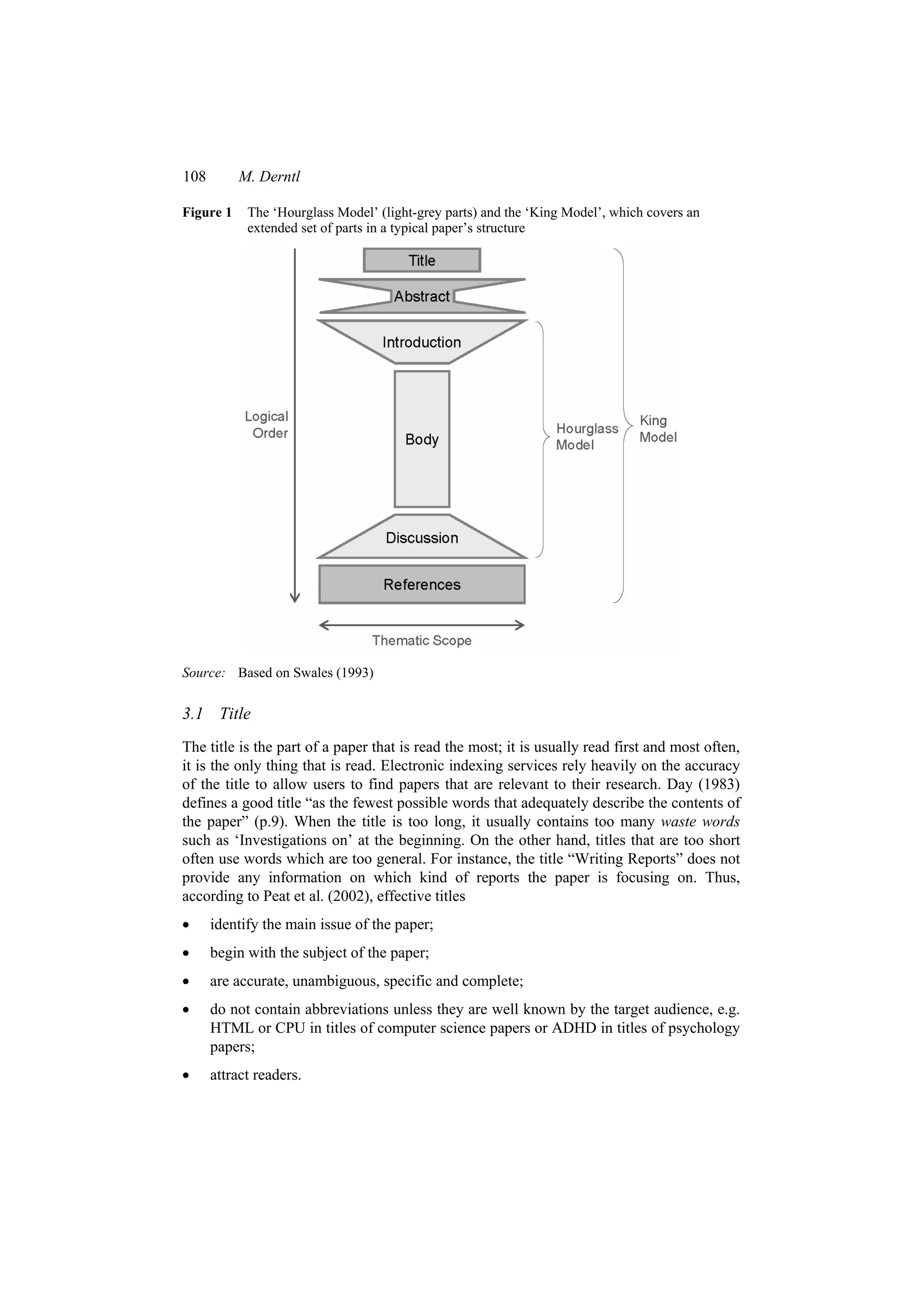 108 M. Derntl
Figure 1 The ‘Hourglass Model’ (light-grey parts) and the ‘King Model’, which covers an
extended set of parts in a typical paper’s structure
Source: Based on Swales (1993)
3.1 Title
The title is the part of a paper that is read the most; it is usually read first and most often,
it is the only thing that is read. Electronic indexing services rely heavily on the accuracy
of the title to allow users to find papers that are relevant to their research. Day (1983)
defines a good title “as the fewest possible words that adequately describe the contents of
the paper” (p.9). When the title is too long, it usually contains too many waste words
such as ‘Investigations on’ at the beginning. On the other hand, titles that are too short
often use words which are too general. For instance, the title “Writing Reports” does not
provide any information on which kind of reports the paper is focusing on. Thus,
according to Peat et al. (2002), effective titles
 identify the main issue of the paper;
 begin with the subject of the paper;
 are accurate, unambiguous, specific and complete;
 do not contain abbreviations unless they are well known by the target audience, e.g.
HTML or CPU in titles of computer science papers or ADHD in titles of psychology
papers;
 attract readers.
 