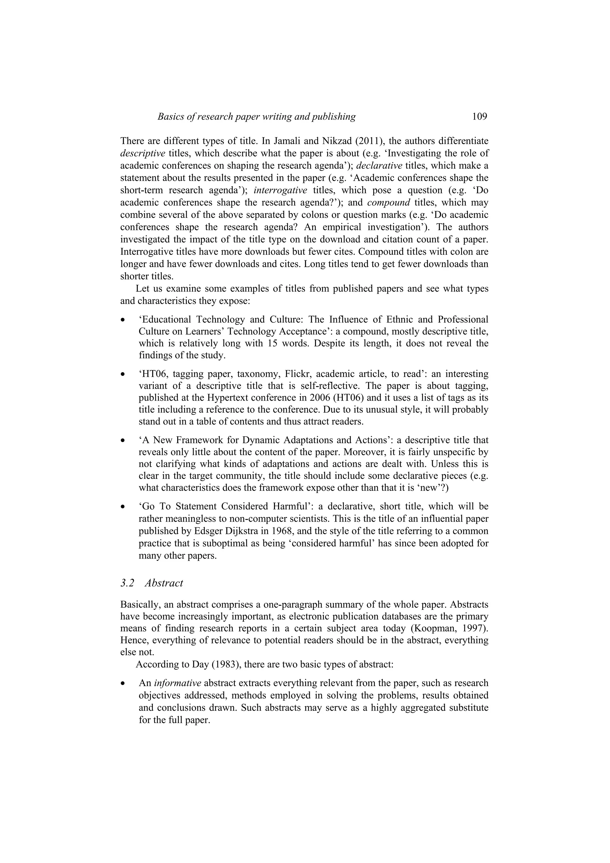 Basics of research paper writing and publishing 109
There are different types of title. In Jamali and Nikzad (2011), the authors differentiate
descriptive titles, which describe what the paper is about (e.g. ‘Investigating the role of
academic conferences on shaping the research agenda’); declarative titles, which make a
statement about the results presented in the paper (e.g. ‘Academic conferences shape the
short-term research agenda’); interrogative titles, which pose a question (e.g. ‘Do
academic conferences shape the research agenda?’); and compound titles, which may
combine several of the above separated by colons or question marks (e.g. ‘Do academic
conferences shape the research agenda? An empirical investigation’). The authors
investigated the impact of the title type on the download and citation count of a paper.
Interrogative titles have more downloads but fewer cites. Compound titles with colon are
longer and have fewer downloads and cites. Long titles tend to get fewer downloads than
shorter titles.
Let us examine some examples of titles from published papers and see what types
and characteristics they expose:
 ‘Educational Technology and Culture: The Influence of Ethnic and Professional
Culture on Learners’ Technology Acceptance’: a compound, mostly descriptive title,
which is relatively long with 15 words. Despite its length, it does not reveal the
findings of the study.
 ‘HT06, tagging paper, taxonomy, Flickr, academic article, to read’: an interesting
variant of a descriptive title that is self-reflective. The paper is about tagging,
published at the Hypertext conference in 2006 (HT06) and it uses a list of tags as its
title including a reference to the conference. Due to its unusual style, it will probably
stand out in a table of contents and thus attract readers.
 ‘A New Framework for Dynamic Adaptations and Actions’: a descriptive title that
reveals only little about the content of the paper. Moreover, it is fairly unspecific by
not clarifying what kinds of adaptations and actions are dealt with. Unless this is
clear in the target community, the title should include some declarative pieces (e.g.
what characteristics does the framework expose other than that it is ‘new’?)
 ‘Go To Statement Considered Harmful’: a declarative, short title, which will be
rather meaningless to non-computer scientists. This is the title of an influential paper
published by Edsger Dijkstra in 1968, and the style of the title referring to a common
practice that is suboptimal as being ‘considered harmful’ has since been adopted for
many other papers.
3.2 Abstract
Basically, an abstract comprises a one-paragraph summary of the whole paper. Abstracts
have become increasingly important, as electronic publication databases are the primary
means of finding research reports in a certain subject area today (Koopman, 1997).
Hence, everything of relevance to potential readers should be in the abstract, everything
else not.
According to Day (1983), there are two basic types of abstract:
 An informative abstract extracts everything relevant from the paper, such as research
objectives addressed, methods employed in solving the problems, results obtained
and conclusions drawn. Such abstracts may serve as a highly aggregated substitute
for the full paper.
 