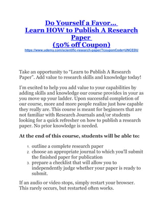 Do Yourself a Favor…
Learn HOW to Publish A Research
Paper
(50% off Coupon)
https://www.udemy.com/scientific-research-paper/?couponCode=UNCEDU
Take an opportunity to “Learn to Publish A Research
Paper”. Add value to research skills and knowledge today!
I’m excited to help you add value to your capabilities by
adding skills and knowledge our course provides in your as
you move up your ladder. Upon successful completion of
our course, more and more people realize just how capable
they really are. This course is meant for beginners that are
not familiar with Research Journals and/or students
looking for a quick refresher on how to publish a research
paper. No prior knowledge is needed.
At the end of this course, students will be able to:
1. outline a complete research paper
2. choose an appropriate journal to which you'll submit
the finished paper for publication
3. prepare a checklist that will allow you to
independently judge whether your paper is ready to
submit.
If an audio or video stops, simply restart your browser.
This rarely occurs, but restarted often works.
 