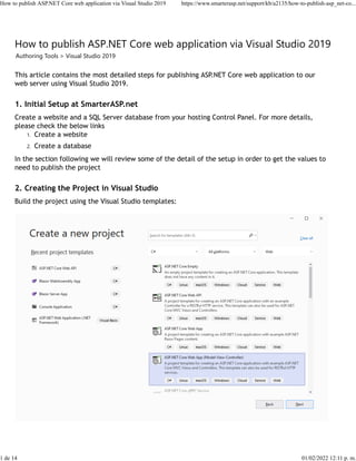 How to publish ASP.NET Core web application via Visual Studio 2019
Authoring Tools > Visual Studio 2019
This article contains the most detailed steps for publishing ASP.NET Core web application to our
web server using Visual Studio 2019.
1. Initial Setup at SmarterASP.net
Create a website and a SQL Server database from your hosting Control Panel. For more details,
please check the below links
1. Create a website
2. Create a database
In the section following we will review some of the detail of the setup in order to get the values to
need to publish the project
2. Creating the Project in Visual Studio
Build the project using the Visual Studio templates:
 
How to publish ASP.NET Core web application via Visual Studio 2019 https://www.smarterasp.net/support/kb/a2135/how-to-publish-asp_net-co...
1 de 14 01/02/2022 12:11 p. m.
 