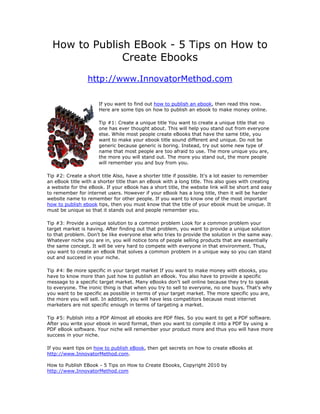 How to Publish EBook - 5 Tips on How to
               Create Ebooks
                 http://www.InnovatorMethod.com

                      If you want to find out how to publish an ebook, then read this now.
                      Here are some tips on how to publish an ebook to make money online.

                      Tip #1: Create a unique title You want to create a unique title that no
                      one has ever thought about. This will help you stand out from everyone
                      else. While most people create eBooks that have the same title, you
                      want to make your ebook title sound different and unique. Do not be
                      generic because generic is boring. Instead, try out some new type of
                      name that most people are too afraid to use. The more unique you are,
                      the more you will stand out. The more you stand out, the more people
                      will remember you and buy from you.

Tip #2: Create a short title Also, have a shorter title if possible. It's a lot easier to remember
an eBook title with a shorter title than an eBook with a long title. This also goes with creating
a website for the eBook. If your eBook has a short title, the website link will be short and easy
to remember for internet users. However if your eBook has a long title, then it will be harder
website name to remember for other people. If you want to know one of the most important
how to publish ebook tips, then you must know that the title of your ebook must be unique. It
must be unique so that it stands out and people remember you.

Tip #3: Provide a unique solution to a common problem Look for a common problem your
target market is having. After finding out that problem, you want to provide a unique solution
to that problem. Don't be like everyone else who tries to provide the solution in the same way.
Whatever niche you are in, you will notice tons of people selling products that are essentially
the same concept. It will be very hard to compete with everyone in that environment. Thus,
you want to create an eBook that solves a common problem in a unique way so you can stand
out and succeed in your niche.

Tip #4: Be more specific in your target market If you want to make money with ebooks, you
have to know more than just how to publish an eBook. You also have to provide a specific
message to a specific target market. Many eBooks don't sell online because they try to speak
to everyone. The ironic thing is that when you try to sell to everyone, no one buys. That's why
you want to be specific as possible in terms of your target market. The more specific you are,
the more you will sell. In addition, you will have less competitors because most internet
marketers are not specific enough in terms of targeting a market.

Tip #5: Publish into a PDF Almost all ebooks are PDF files. So you want to get a PDF software.
After you write your ebook in word format, then you want to compile it into a PDF by using a
PDF eBook software. Your niche will remember your product more and thus you will have more
success in your niche.

If you want tips on how to publish eBook, then get secrets on how to create eBooks at
http://www.InnovatorMethod.com.

How to Publish EBook - 5 Tips on How to Create Ebooks, Copyright 2010 by
http://www.InnovatorMethod.com
 