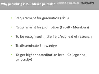 • Requirement for graduation (PhD)
• Requirement for promotion (Faculty Members)
• To be recognized in the field/subfield of research
• To disseminate knowledge
• To get higher accreditation level (College and
university)
Why publishing in ISI-Indexed journals? dhasanin@ksu.edu.sa 0580066073
 