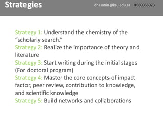Strategy 1: Understand the chemistry of the
“scholarly search.”
Strategy 2: Realize the importance of theory and
literature
Strategy 3: Start writing during the initial stages
(For doctoral program)
Strategy 4: Master the core concepts of impact
factor, peer review, contribution to knowledge,
and scientific knowledge
Strategy 5: Build networks and collaborations
Strategies dhasanin@ksu.edu.sa 0580066073
 