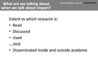 Extent to which research is:
• Read
• Discussed
• Used
….And
• Disseminated Inside and outside academe
What are we talking about
when we talk about impact?
dhasanin@ksu.edu.sa 0580066073
 