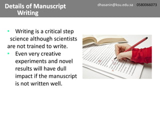 • Writing is a critical step
science although scientists
are not trained to write.
• Even very creative
experiments and novel
results will have dull
impact if the manuscript
is not written well.
Details of Manuscript
Writing
dhasanin@ksu.edu.sa 0580066073
 