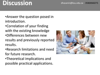 •Answer the question posed in
introduction.
•Correlation of your finding
with the existing knowledge
•Differences between new
results and previously reported
results.
•Research limitations and need
for future research.
•Theoretical implications and
possible practical applications.
Discussion dhasanin@ksu.edu.sa 0580066073
 