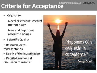 • Originality
Novel or creative research
methodology
New and important
research findings
• Scientific Quality
• Research data
representation
• Depth of the investigation
• Detailed and logical
discussion of results
Criteria for Acceptance
dhasanin@ksu.edu.sa 0580066073
 