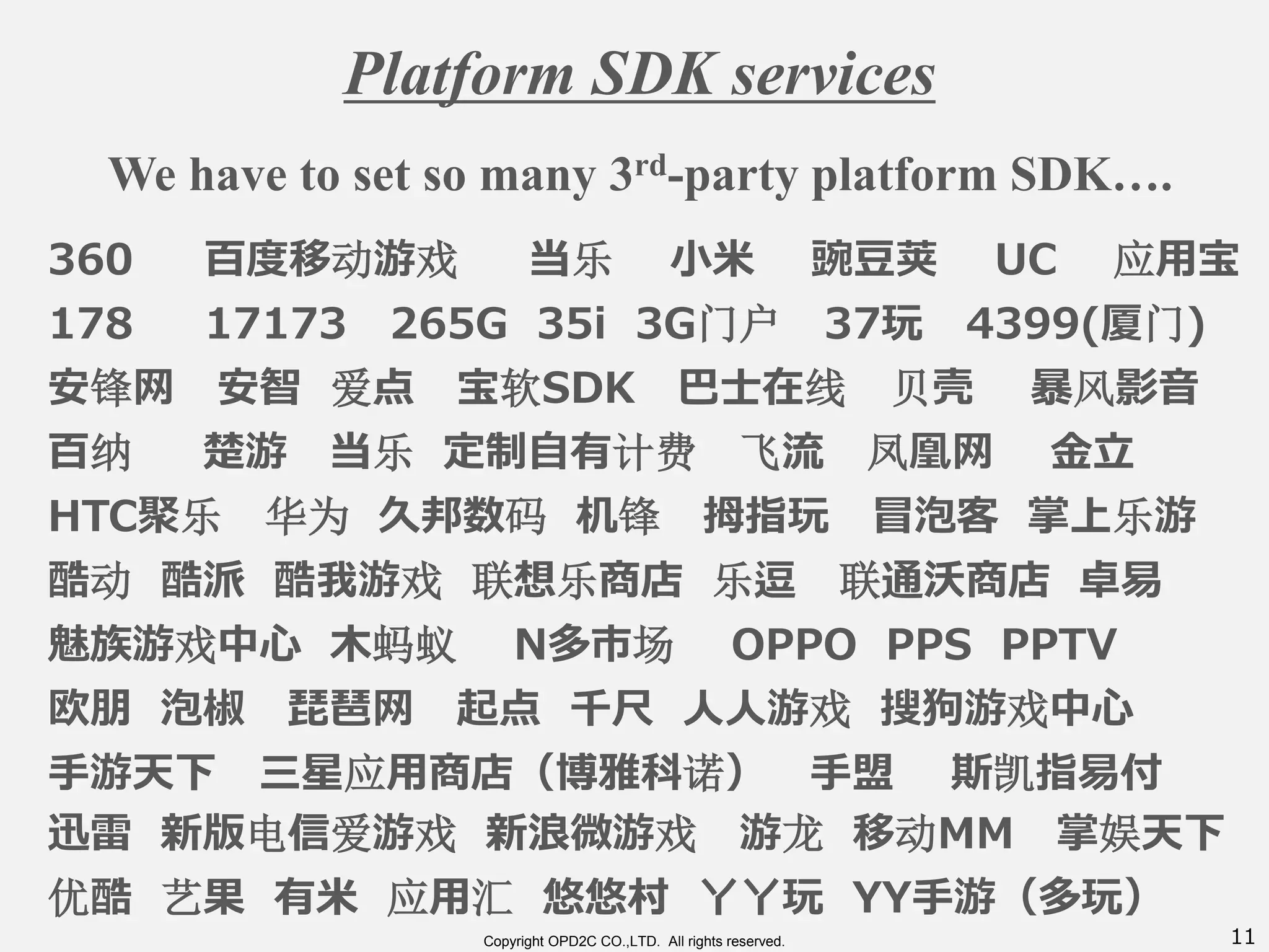 11Copyright OPD2C CO.,LTD. All rights reserved.
Platform SDK services
360 百度移动游戏 当乐 小米 豌豆荚 UC 应用宝
178 17173 265G 35i 3G门户 37玩 4399(厦门)
安锋网 安智 爱点 宝软SDK 巴士在线 贝壳 暴风影音
百纳 楚游 当乐 定制自有计费 飞流 凤凰网 金立
HTC聚乐 华为 久邦数码 机锋 拇指玩 冒泡客 掌上乐游
酷动 酷派 酷我游戏 联想乐商店 乐逗 联通沃商店 卓易
魅族游戏中心 木蚂蚁 N多市场 OPPO PPS PPTV
欧朋 泡椒 琵琶网 起点 千尺 人人游戏 搜狗游戏中心
手游天下 三星应用商店（博雅科诺） 手盟 斯凯指易付
迅雷 新版电信爱游戏 新浪微游戏 游龙 移动MM 掌娱天下
优酷 艺果 有米 应用汇 悠悠村 丫丫玩 YY手游（多玩）
We have to set so many 3rd-party platform SDK….
 
