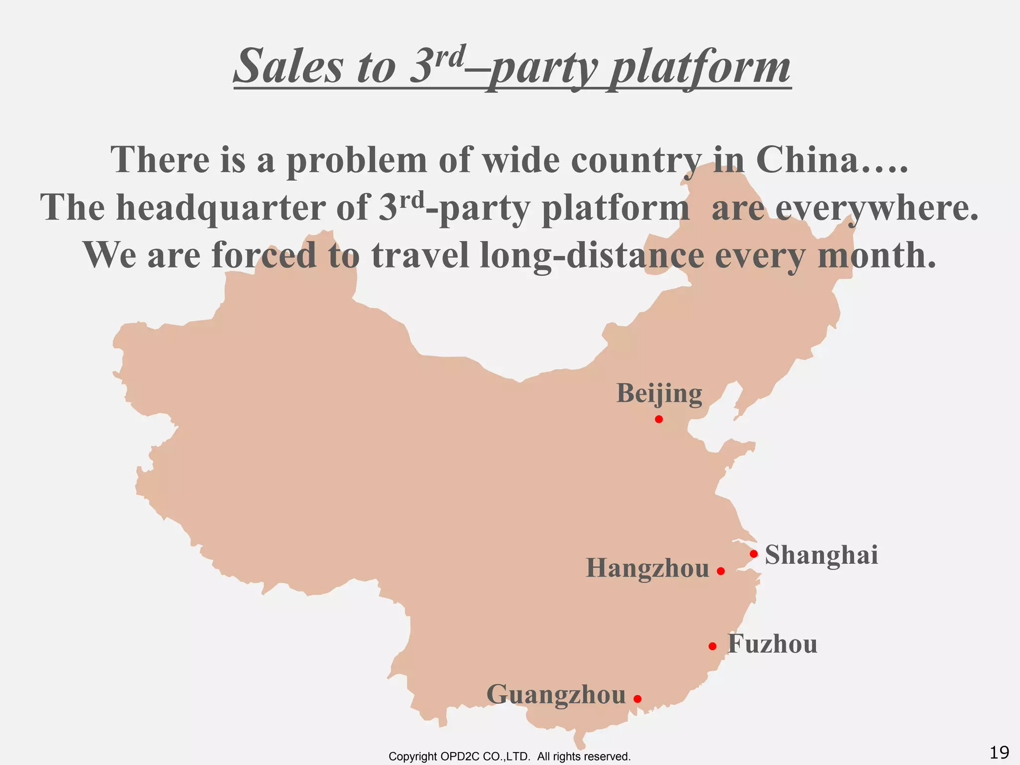 19Copyright OPD2C CO.,LTD. All rights reserved.
Beijing
・
Shanghai・
Fuzhou・
・Hangzhou
・Guangzhou
There is a problem of wide country in China….
The headquarter of 3rd-party platform are everywhere.
We are forced to travel long-distance every month.
Sales to 3rd–party platform
 