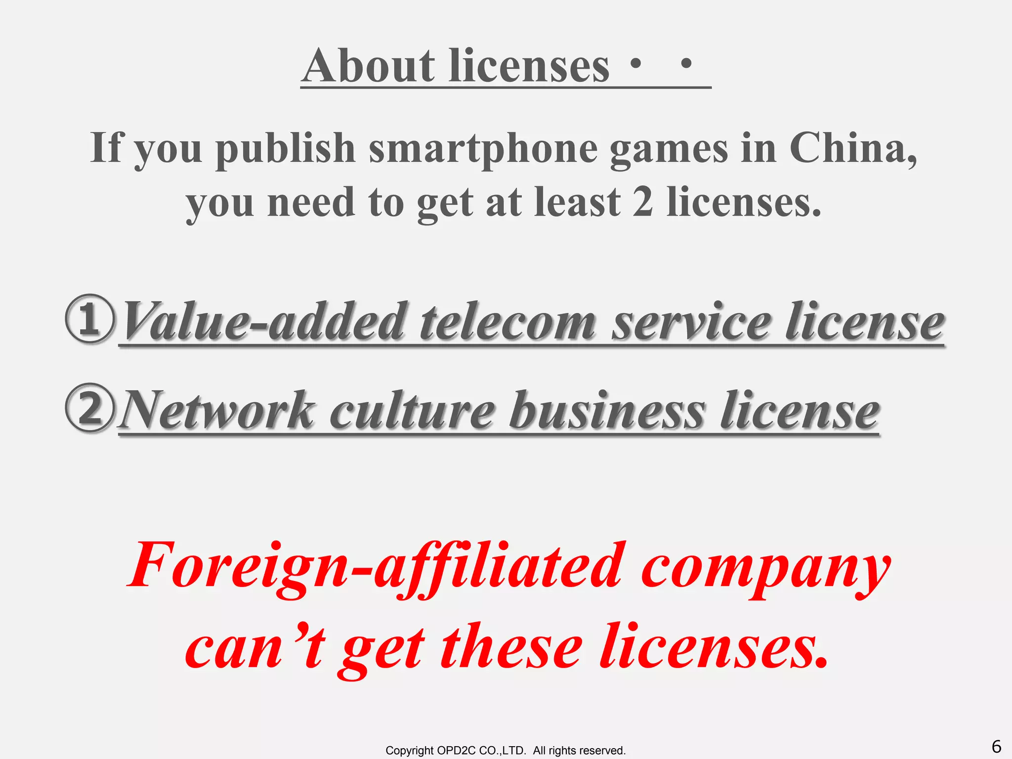6Copyright OPD2C CO.,LTD. All rights reserved.
About licenses・・
①Value-added telecom service license
If you publish smartphone games in China,
you need to get at least 2 licenses.
②Network culture business license
Foreign-affiliated company
can’t get these licenses.
 