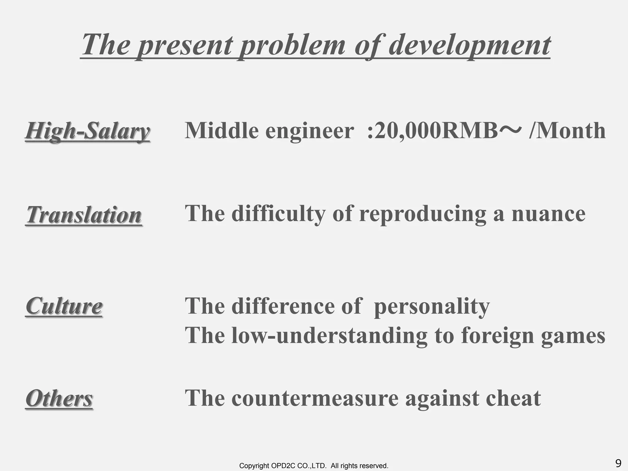 9Copyright OPD2C CO.,LTD. All rights reserved.
The present problem of development
High-Salary
Translation
Culture
Others
Middle engineer :20,000RMB～ /Month
The difficulty of reproducing a nuance
The difference of personality
The low-understanding to foreign games
The countermeasure against cheat
 