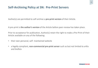 12
Self-Archiving Policy at SN: Pre-Print Servers
Author(s) are permitted to self-archive a pre-print version of their Article.
A pre-print is the author’s version of the Article before peer-review has taken place.
Prior to acceptance for publication, Author(s) retain the right to make a Pre-Print of their
Article available on any of the following:
• their own personal, self- maintained website
• a legally compliant, non-commercial pre-print server such as but not limited to arXiv
and bioRxiv
 