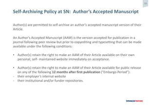 13
Self-Archiving Policy at SN: Author‘s Accepted Manuscript
Author(s) are permitted to self-archive an author’s accepted manuscript version of their
Article.
An Author’s Accepted Manuscript (AAM) is the version accepted for publication in a
journal following peer review but prior to copyediting and typesetting that can be made
available under the following conditions:
• Author(s) retain the right to make an AAM of their Article available on their own
personal, self- maintained website immediately on acceptance.
• Author(s) retain the right to make an AAM of their Article available for public release
on any of the following 12 months after first publication ("Embargo Period"):
- their employer’s internal website
- their institutional and/or funder repositories.
 