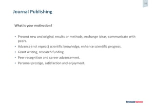 16
Journal Publishing
What is your motivation?
• Present new and original results or methods, exchange ideas, communicate with
peers.
• Advance (not repeat) scientific knowledge, enhance scientific progress.
• Grant writing, research funding.
• Peer recognition and career advancement.
• Personal prestige, satisfaction and enjoyment.
 