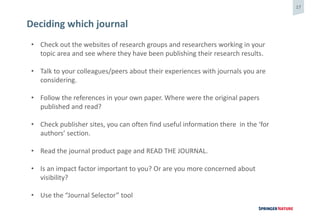17
Deciding which journal
• Check out the websites of research groups and researchers working in your
topic area and see where they have been publishing their research results.
• Talk to your colleagues/peers about their experiences with journals you are
considering.
• Follow the references in your own paper. Where were the original papers
published and read?
• Check publisher sites, you can often find useful information there in the ‘for
authors’ section.
• Read the journal product page and READ THE JOURNAL.
• Is an impact factor important to you? Or are you more concerned about
visibility?
• Use the “Journal Selector” tool
 