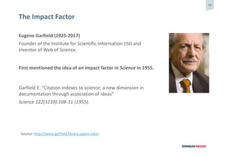 19
Eugene Garfield (1925-2017)
Founder of the Institute for Scientific Information (ISI) and
Inventor of Web of Science.
First mentioned the idea of an impact factor in Science in 1955.
Garfield E. “Citation indexes to science: a new dimension in
documentation through association of ideas”
Science 122(3159):108-11 (1955).
The Impact Factor
Source: http://www.garfield.library.upenn.edu/
 