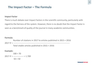 20
The Impact Factor – The Formula
Impact Factor
There is much debate over Impact Factors in the scientific community, particularly with
regard to the fairness of the system. However, there is no doubt that the Impact Factor is
seen as a benchmark of quality of the journal in many academic communities.
Formula:
Number of citations in 2017 to articles published in 2015 + 2016
2017 IF = -----------------------------------------------------------------------------------
Total citable articles published in 2015 + 2016
Example:
100 + 70
2017 IF = --------------- = 1.700
50 + 50
 