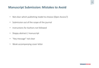 21
Manuscript Submission: Mistakes to Avoid
• Not clear which publishing model to choose (Open Access?)
• Submission out of the scope of the journal
• Instructions for Authors not followed
• Sloppy abstract / manuscript
• “Key message” not clear
• Weak accompanying cover letter
 