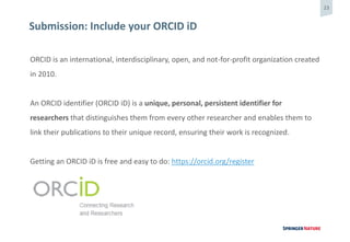 23
Submission: Include your ORCID iD
ORCID is an international, interdisciplinary, open, and not-for-profit organization created
in 2010.
An ORCID identifier (ORCID iD) is a unique, personal, persistent identifier for
researchers that distinguishes them from every other researcher and enables them to
link their publications to their unique record, ensuring their work is recognized.
Getting an ORCID iD is free and easy to do: https://orcid.org/register
 
