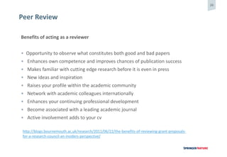 26
Peer Review
Benefits of acting as a reviewer
• Opportunity to observe what constitutes both good and bad papers
• Enhances own competence and improves chances of publication success
• Makes familiar with cutting edge research before it is even in press
• New ideas and inspiration
• Raises your profile within the academic community
• Network with academic colleagues internationally
• Enhances your continuing professional development
• Become associated with a leading academic journal
• Active involvement adds to your cv
http://blogs.bournemouth.ac.uk/research/2011/06/22/the-benefits-of-reviewing-grant-proposals-
for-a-research-council-an-insiders-perspective/
 