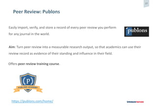 27
Peer Review: Publons
Easily import, verify, and store a record of every peer review you perform
for any journal in the world.
Aim: Turn peer review into a measurable research output, so that academics can use their
review record as evidence of their standing and influence in their field.
https://publons.com/home/
Offers peer review training course.
 