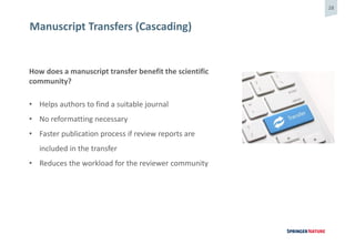 28
Manuscript Transfers (Cascading)
How does a manuscript transfer benefit the scientific
community?
• Helps authors to find a suitable journal
• No reformatting necessary
• Faster publication process if review reports are
included in the transfer
• Reduces the workload for the reviewer community
 