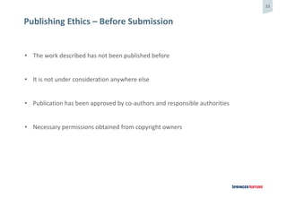 33
Publishing Ethics – Before Submission
• The work described has not been published before
• It is not under consideration anywhere else
• Publication has been approved by co-authors and responsible authorities
• Necessary permissions obtained from copyright owners
 